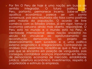  Por fim O Peru de hoje é uma nação em busca de
sentido integrador. O futuro político do
Peru, portanto, permanece incerto. Sabe-se que
apolítica econômica parece ser um ponto
consensual, pois seus resultados são tidos como positivos
pela maioria da população. O acordo de livre
comércio com os Estados Unidos, já em vigor, tornou a
economia peruana ainda mais aberta. responsável. O
Peru está no mundo e o mundo está no Peru. A
identidade internacional dessa nação ancestral no
século XXI vincula-se ao aprofundamento da
reconstrução democrática, ao projeto de
desenvolvimento bem sucedido e a uma política
externa pragmática e integracionista. Contrariando as
análises mais pessimistas, acredita-se que o Peru é um
país que se encontra em posição de vanguarda, pois
conseguiu contabilizar avanços importantes em termos
de democracia, economia de mercado, estabilidade
jurídica, abertura econômica, investimentos, respeito à
propriedade e estímulo às empresas.
 