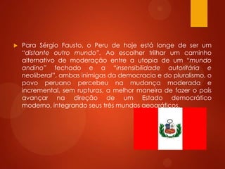  Para Sérgio Fausto, o Peru de hoje está longe de ser um
“distante outro mundo”. Ao escolher trilhar um caminho
alternativo de moderação entre a utopia de um “mundo
andino” fechado e a “insensibilidade autoritária e
neoliberal”, ambas inimigas da democracia e do pluralismo, o
povo peruano percebeu na mudança moderada e
incremental, sem rupturas, a melhor maneira de fazer o país
avançar na direção de um Estado democrático
moderno, integrando seus três mundos geográficos.
 