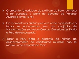  O presente (atualidade da política) do Peru, começa
a ser buscado a partir do governo de Velasco
Alvarado (1968-1975);
 É o momento na história peruana onde o presente e o
futuro se encontraram em um conjunto de
transformações socioeconômicas. Deveriam ter tirado
o Peru de seu passado;
 Trazer o Peru para o presente da história do
desenvolvimento do capitalismo mundial, não se
mostrou uma empreitada fácil;
 