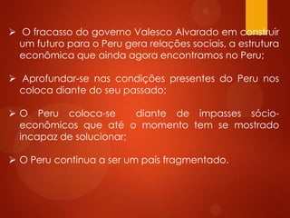  O fracasso do governo Valesco Alvarado em construir
um futuro para o Peru gera relações sociais, a estrutura
econômica que ainda agora encontramos no Peru;
 Aprofundar-se nas condições presentes do Peru nos
coloca diante do seu passado;
 O Peru coloca-se diante de impasses sócio-
econômicos que até o momento tem se mostrado
incapaz de solucionar;
 O Peru continua a ser um país fragmentado.
 