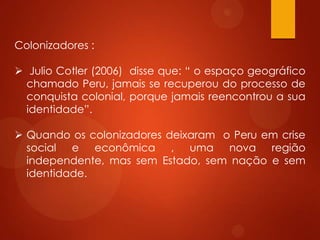 Colonizadores :
 Julio Cotler (2006) disse que: “ o espaço geográfico
chamado Peru, jamais se recuperou do processo de
conquista colonial, porque jamais reencontrou a sua
identidade”.
 Quando os colonizadores deixaram o Peru em crise
social e econômica , uma nova região
independente, mas sem Estado, sem nação e sem
identidade.
 