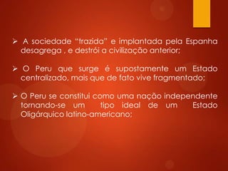  A sociedade “trazida” e implantada pela Espanha
desagrega , e destrói a civilização anterior;
 O Peru que surge é supostamente um Estado
centralizado, mais que de fato vive fragmentado;
 O Peru se constitui como uma nação independente
tornando-se um tipo ideal de um Estado
Oligárquico latino-americano;
 