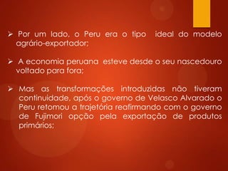  Por um lado, o Peru era o tipo ideal do modelo
agrário-exportador;
 A economia peruana esteve desde o seu nascedouro
voltado para fora;
 Mas as transformações introduzidas não tiveram
continuidade, após o governo de Velasco Alvarado o
Peru retomou a trajetória reafirmando com o governo
de Fujimori opção pela exportação de produtos
primários;
 
