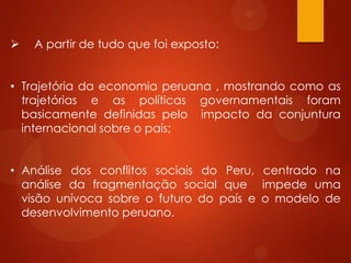  A partir de tudo que foi exposto:
• Trajetória da economia peruana , mostrando como as
trajetórias e as políticas governamentais foram
basicamente definidas pelo impacto da conjuntura
internacional sobre o país;
• Análise dos conflitos sociais do Peru, centrado na
análise da fragmentação social que impede uma
visão unívoca sobre o futuro do país e o modelo de
desenvolvimento peruano.
 
