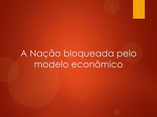 A Nação bloqueada pelo
modelo econômico
 