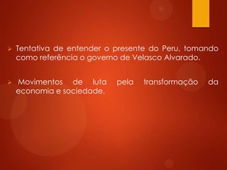  Tentativa de entender o presente do Peru, tomando
como referência o governo de Velasco Alvarado.
 Movimentos de luta pela transformação da
economia e sociedade.
 