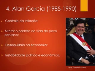 4. Alan García (1985-1990)
 Controle da inflação;
 Alterar o padrão de vida do povo
peruano;
 Desequilíbrio na economia;
 Instabilidade política e econômica.
Fonte: Google imagens
 