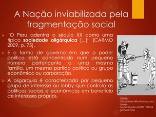 A Nação inviabilizada pela
fragmentação social
 “O Peru adentra o século XX como uma
típica sociedade oligárquica [...]” (CARMO
2009, p. 75).
 É a forma de governo em que o poder
político está concentrado num pequeno
número pertencente a uma mesma
família, um mesmo partido político ou grupo
econômico ou corporação.
 A oligarquia é caracterizada por pequeno
grupo de interesse ou lobby que controla as
políticas sociais e econômicas em benefício
de interesses próprios. FONTE:
http://www.hiltonfranco.com.
br/wp-
content/uploads/2011/10/oli
garquia.bmp
 