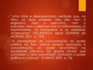  “uma triste e desesperadora verdade que, no
Peru, os reais poderes não são nem o
legislativo, nem o executivo, nem o
judiciário, nem o eleitoral; mas os latifundiários, os
exportadores, os banqueiros e as empresas
americanas” (VILLANUEVA apud QUARTIM de
MORAES, 2001, p. 194).
 “A necessidade de concentração do poder
político no Peru esteve sempre associada à
concentração do poder econômico na
sociedade peruana. Os grupos sociais que
controlam o setor exportador controlam o poder
político e o Estado” (CARMO 2009, p. 75).
 
