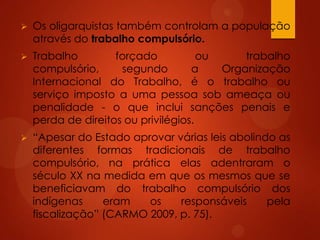  Os oligarquistas também controlam a população
através do trabalho compulsório.
 Trabalho forçado ou trabalho
compulsório, segundo a Organização
Internacional do Trabalho, é o trabalho ou
serviço imposto a uma pessoa sob ameaça ou
penalidade - o que inclui sanções penais e
perda de direitos ou privilégios.
 “Apesar do Estado aprovar várias leis abolindo as
diferentes formas tradicionais de trabalho
compulsório, na prática elas adentraram o
século XX na medida em que os mesmos que se
beneficiavam do trabalho compulsório dos
indígenas eram os responsáveis pela
fiscalização” (CARMO 2009, p. 75).
 