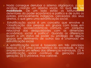 Nada consegue derrubar o sistema oligárquico, o que
acabou criando um abismo social, no qual não há
mobilidade. De um lado estão os latifundiários
detentores do poder econômico e político e de outro os
pobres, principalmente indígenas, cerceados dos seus
direitos, o que gera uma estratificação social.
 Estratificação social é um conceito que envolve a
"classificação das pessoas em grupos com base em
condições socioeconômicas comuns, um conjunto
relacional das desigualdades com as dimensões
econômica, social e política". Quando as diferenças
levam a um status de poder ou privilégio de alguns
grupos em detrimento de outros isso é chamado de
estratificação social.
 A estratificação social é baseada em três princípios
básicos: (1) É uma característica da sociedade, e não
simplesmente um reflexo das diferenças individuais, (2) A
estratificação social continua de geração para
geração, (3) É universal, mas variável.
 