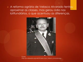  A reforma agrária de Velasco Alvarado tentou
aproximar as classes, mas gerou ódio nos
latifundiários, o que acentuou as diferenças.
FONTE:
http://pt.wikipedia.org/wiki/Ficheiro:Juan_Velasco_Alvarado.jpg
 