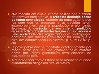  “Na medida em que o sistema político não é capaz
de conviver com o povo, o processo decisório ocorre
de forma centralizada, distante da população, o que
faz com que os processos e as decisões sejam
incompreensíveis para a população e pior ainda
ilegítimas. A ausência de um sistema partidário
representativo das diferentes frações da sociedade e
uma sociedade civil organizada com participação
constante nas decisões do Estado faz com que o
nível dos conflitos sociais se elevem” (CARMO 2009, p.
80)
 O povo pobre não se manifesta cotidianamente por
medo, tanto por ter sido oprimido pelos militares
como por forças guerrilheiras revolucionárias de
esquerda do país.
 A discordância com o Estado só se manifesta quando
a insatisfação atinge um nível explosivo.
 