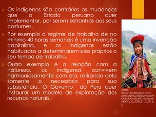  Os indígenas são contrários as mudanças
que o Estado peruano quer
implementar, por serem estranhas aos seus
costumes.
 Por exemplo o regime de trabalho de no
mínimo 40 horas semanais é uma invenção
capitalista, e os indígenas estão
habituados a determinarem eles próprios o
seu tempo de trabalho.
 Outro exemplo é a relação com a
natureza, os indígenas convivem
harmoniosamente com ela, retirando dela
somente o necessário para sua
subsistência. O Governo do Peru quer
instaurar um modelo de exploração dos
recursos naturais.
FONTE:
http://1.bp.blogspot.com/-
zpIPjCLFpPQ/UBjgsC9mJGI/A
AAAAAAAAlI/dNOJ2lnQceE/
s1600/3_12_2008_21_7_551.jp
g
 