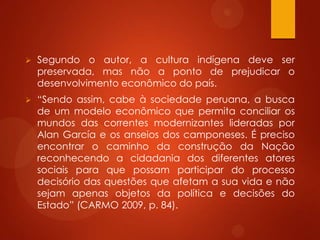  Segundo o autor, a cultura indígena deve ser
preservada, mas não a ponto de prejudicar o
desenvolvimento econômico do país.
 “Sendo assim, cabe à sociedade peruana, a busca
de um modelo econômico que permita conciliar os
mundos das correntes modernizantes lideradas por
Alan García e os anseios dos camponeses. É preciso
encontrar o caminho da construção da Nação
reconhecendo a cidadania dos diferentes atores
sociais para que possam participar do processo
decisório das questões que afetam a sua vida e não
sejam apenas objetos da política e decisões do
Estado” (CARMO 2009, p. 84).
 