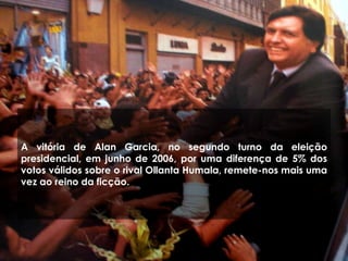 A vitória de Alan Garcia, no segundo turno da eleição
presidencial, em junho de 2006, por uma diferença de 5% dos
votos válidos sobre o rival Ollanta Humala, remete-nos mais uma
vez ao reino da ficção.
 