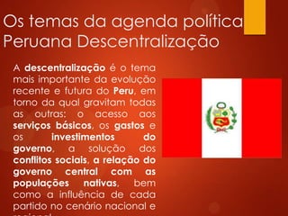 Os temas da agenda política
Peruana Descentralização
A descentralização é o tema
mais importante da evolução
recente e futura do Peru, em
torno da qual gravitam todas
as outras: o acesso aos
serviços básicos, os gastos e
os investimentos do
governo, a solução dos
conflitos sociais, a relação do
governo central com as
populações nativas, bem
como a influência de cada
partido no cenário nacional e
 