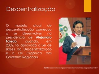 Descentralização
O modelo atual de
descentralização começou
a se desenvolver na
presidência de Alejandro
Toledo, quando, em
2002, foi aprovada a Lei de
Bases da Descentralização
e a Lei Orgânica dos
Governos Regionais.
Fonte: laeconimoenelgobiernodealejandrotoled.blogspot.com.br/
 