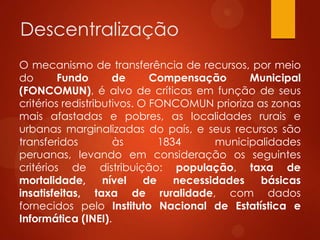Descentralização
O mecanismo de transferência de recursos, por meio
do Fundo de Compensação Municipal
(FONCOMUN), é alvo de críticas em função de seus
critérios redistributivos. O FONCOMUN prioriza as zonas
mais afastadas e pobres, as localidades rurais e
urbanas marginalizadas do país, e seus recursos são
transferidos às 1834 municipalidades
peruanas, levando em consideração os seguintes
critérios de distribuição: população, taxa de
mortalidade, nível de necessidades básicas
insatisfeitas, taxa de ruralidade, com dados
fornecidos pelo Instituto Nacional de Estatística e
Informática (INEI).
 