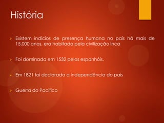 História
 Existem indícios de presença humana no país há mais de
15.000 anos, era habitada pela civilização Inca
 Foi dominada em 1532 pelos espanhóis.
 Em 1821 foi declarada a independência do país
 Guerra do Pacífico
 