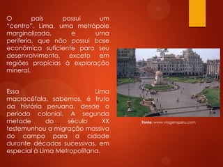 O país possui um
“centro”, Lima, uma metrópole
marginalizada, e uma
periferia, que não possui base
econômica suficiente para seu
desenvolvimento, exceto em
regiões propícias à exploração
mineral.
Essa Lima
macrocéfala, sabemos, é fruto
da história peruana, desde o
período colonial. A segunda
metade do século XX
testemunhou a migração massiva
do campo para a cidade
durante décadas sucessivas, em
especial à Lima Metropolitana.
Fonte: www.viagensperu.com
 