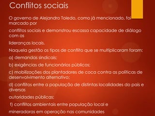 Conflitos sociais
O governo de Alejandro Toledo, como já mencionado, foi
marcado por
conflitos sociais e demonstrou escassa capacidade de diálogo
com as
lideranças locais.
Naquela gestão os tipos de conflito que se multiplicaram foram:
a) demandas sindicais;
b) exigências de funcionários públicos;
c) mobilizações dos plantadores de coca contra as políticas de
desenvolvimento alternativo;
d) conflitos entre a população de distintas localidades do país e
diversas
autoridades públicas;
f) conflitos ambientais entre população local e
mineradoras em operação nas comunidades
 