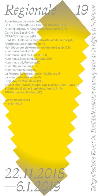 22.11.2018
—6.1.2019
Accélérateur de particules:
HEAR – La Chaufferie + Shadok, Strasbourg (F)
Ausstellungsraum Klingental/Rank, Basel (CH)
Cargo Bar, Basel (CH)
CEAAC, Strasbourg (F)
E-WERK – Galerie für Gegenwartskunst, Freiburg (D)
FABRIKculture, Hégenheim (F)
HeK (Haus der elektronischen Künste Basel), (CH)
Kunsthalle Basel (CH)
Kunsthalle Palazzo, Liestal (CH)
Kunsthaus Baselland, Muttenz (CH)
Kunsthaus L6, Freiburg (D)
Kunst Raum Riehen (CH)
Kunstverein Freiburg (D)
La Filature, Scène nationale – Mulhouse (F)
La Kunsthalle Mulhouse (F)
Projektraum M54, Basel (CH)
Satellit M54 – Nord Théâtre, Cité Danzas, Saint-Louis (F)
Städtische Galerie Stapflehus, Weil a. R. (D)
T66 Kulturwerk, Freiburg (D)
www.regionale.org
#regionale19
ZeitgenössischeKunstimDreiländereck/Artcontemporaindelarégiontri-rhénane
Regionale		 19
 