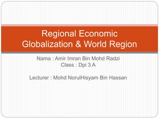 Nama : Amir Imran Bin Mohd Radzi
Class : Dpi 3 A
Lecturer : Mohd NorulHisyam Bin Hassan
Regional Economic
Globalization & World Region
 