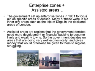 Enterprise zones +  Assisted areas… The government set up enterprise zones in 1981 to focus aid on specific areas of decline. Many of these were in old inner-city areas such as the Isle of Dogs in the dockland areas of London. Assisted areas are regions that the government decides need more development or financial backing to become lively and wealthy towns. So the government decides on areas that are doing very well economically, and gives money that would otherwise be given to them to regions struggling.  