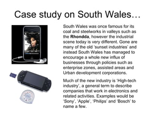 Case study on South Wales… South Wales was once famous for its coal and steelworks in valleys such as the  Rhondda , however the industrial scene today is very different. Gone are many of the old ‘sunset industries’ and instead South Wales has managed to encourage a whole new influx of businesses through policies such as enterprise zones, assisted areas and Urban development corporations.  Much of the new industry is ‘High-tech industry’, a general term to describe companies that work in electronics and related activities. Examples would be ‘Sony’, ‘Apple’, ‘Philips’ and ‘Bosch’ to name a few. 