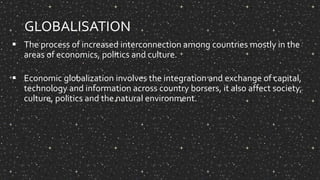 GLOBALISATION
 The process of increased interconnection among countries mostly in the
areas of economics, politics and culture.
 Economic globalization involves the integration and exchange of capital,
technology and information across country borsers, it also affect society,
culture, politics and the natural environment.
 