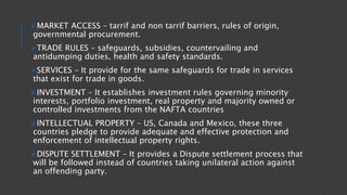 MARKET ACCESS – tarrif and non tarrif barriers, rules of origin,
governmental procurement.
TRADE RULES – safeguards, subsidies, countervailing and
antidumping duties, health and safety standards.
SERVICES – It provide for the same safeguards for trade in services
that exist for trade in goods.
INVESTMENT – It establishes investment rules governing minority
interests, portfolio investment, real property and majority owned or
controlled investments from the NAFTA countries
INTELLECTUAL PROPERTY – US, Canada and Mexico, these three
countries pledge to provide adequate and effective protection and
enforcement of intellectual property rights.
DISPUTE SETTLEMENT – It provides a Dispute settlement process that
will be followed instead of countries taking unilateral action against
an offending party.
 