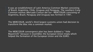 It was an establishment of Latin America Common Market consisting
of Brazil, Argentina, Chile, Uruguay and Paraguay. The southern Cone
Common market (Mercado Comun del Sur- MERCOSUR) consisting of
Argentina, Brazil, Paraguay and Uruguay was formed in 1991.
The MERCOSUR, world’s third largest customs union had decision to
transform the bloc into a common market.
The MERCOSUR convergence plan has been dubbed a “ little
Maastricht” because it resembles the European Union treaty which
helped the formation of the European Union and the EURO.
 