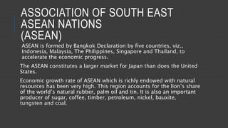 ASSOCIATION OF SOUTH EAST
ASEAN NATIONS
(ASEAN)
ASEAN is formed by Bangkok Declaration by five countries, viz.,
Indonesia, Malaysia, The Philippines, Singapore and Thailand, to
accelerate the economic progress.
The ASEAN constitutes a larger market for Japan than does the United
States.
Economic growth rate of ASEAN which is richly endowed with natural
resources has been very high. This region accounts for the lion’s share
of the world’s natural rubber, palm oil and tin. It is also an important
producer of sugar, coffee, timber, petroleum, nickel, bauxite,
tungsten and coal.
 