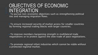 OBJECTIVES OF ECONOMIC
INTEGRATIONTo pursue non-economic objectives such as strengthening political
ties and managing migration flows.
To ensure increased security of market access for smaller countries
by forming regional trading blocks with larger countries.
To improve members bargaining strength in multilateral trade
negotiations or to protest against the slow trade of pace negotiations.
To promote regional infant industries which cannot be viable without
a protected regional market.
 