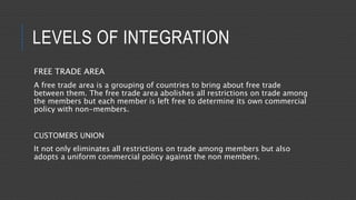 LEVELS OF INTEGRATION
FREE TRADE AREA
A free trade area is a grouping of countries to bring about free trade
between them. The free trade area abolishes all restrictions on trade among
the members but each member is left free to determine its own commercial
policy with non-members.
CUSTOMERS UNION
It not only eliminates all restrictions on trade among members but also
adopts a uniform commercial policy against the non members.
 