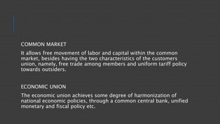 COMMON MARKET
It allows free movement of labor and capital within the common
market, besides having the two characteristics of the customers
union, namely, free trade among members and uniform tariff policy
towards outsiders.
ECONOMIC UNION
The economic union achieves some degree of harmonization of
national economic policies, through a common central bank, unified
monetary and fiscal policy etc.
 