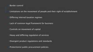 Border control
Limitations on the movement of people and their right of establishment
Differing internal taxation regimes
Lack of common legal framework for business
Controls on movement of capital
Heavy and differing regulation of services
Divergent product regulations and standards
Protectionist public procurement policies.
 