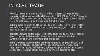 INDO-EU TRADE
The EU, taken as a single unit, is India’s largest partner. India’s
exports to EC grew from Rs 282 crore in 1970-71 to Rs 1447 crore in
1980-81. The corresponding figures of India’s imports from the EC
were Rs 320 crore, 2639 crore and 12,680 crore.
India’s main exports to EU include textiles, jute, leather and leather
manufactures, polished diamonds, engineering goods, chemicals,
marine products etc.
Imports include edible oils, fertilizers, dairy products, steel, capital
goods, optical instruments, aluminium and copper products,
synthetic rubber and cinematographic goods.
India’s export performance has been regarded as poor because of
lack of lack ofprice, competitiveness, poor quality image, bad
reputation in respect of delivery schedules, poor export marketing
skills, protectionist policy pursued by the EU countries etc.
 