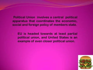 •Political Union involves a central political
apparatus that coordinates the economic,
social and foreign policy of members state.
I. EU is headed towards at least partial
political union, and United States is an
example of even closer political union.
 