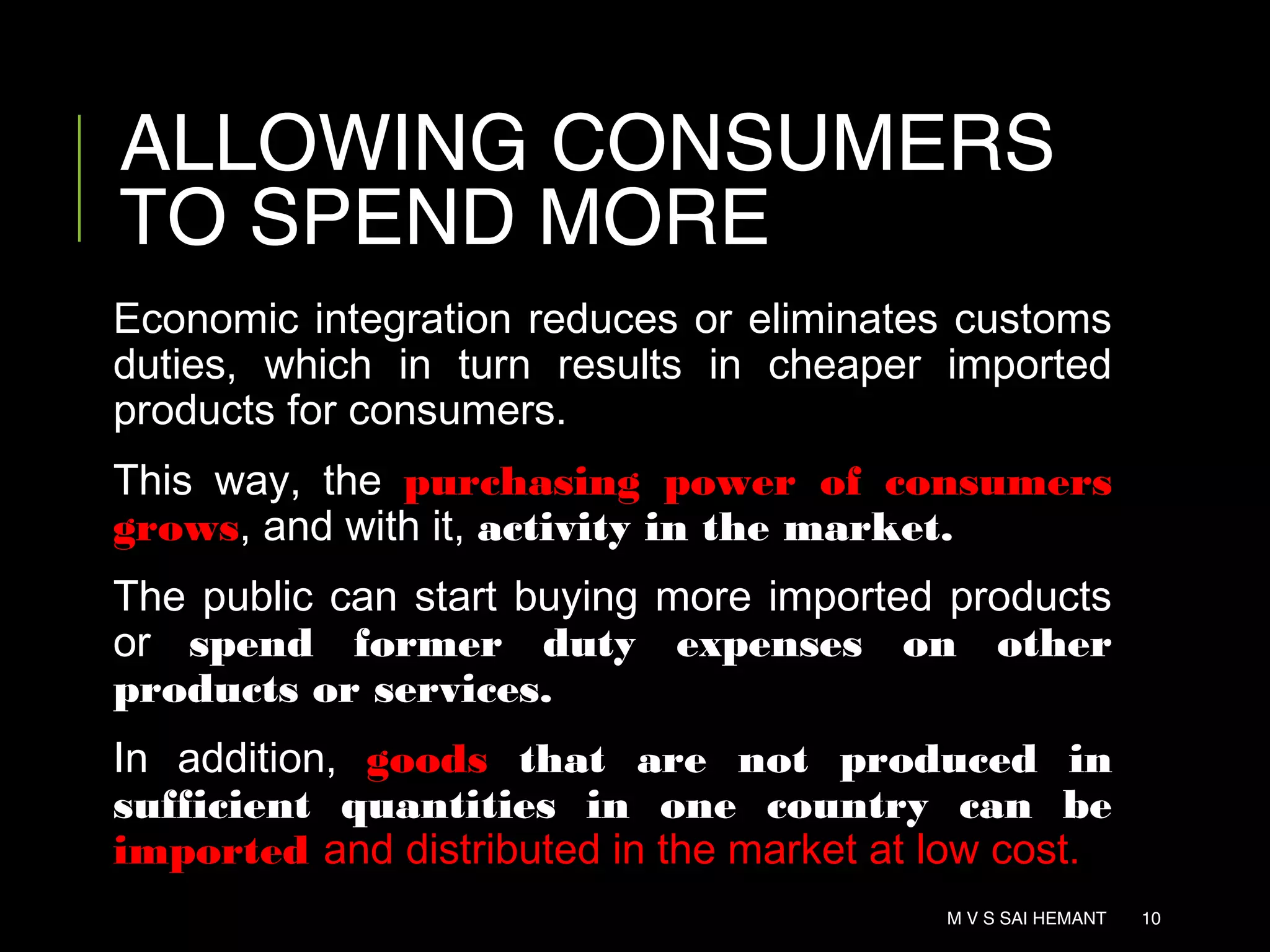 ALLOWING CONSUMERS
TO SPEND MORE
Economic integration reduces or eliminates customs
duties, which in turn results in cheaper imported
products for consumers.
This way, the purchasing power of consumers
grows, and with it, activity in the market.
The public can start buying more imported products
or spend former duty expenses on other
products or services.
In addition, goods that are not produced in
sufficient quantities in one country can be
imported and distributed in the market at low cost.
M V S SAI HEMANT 10
 
