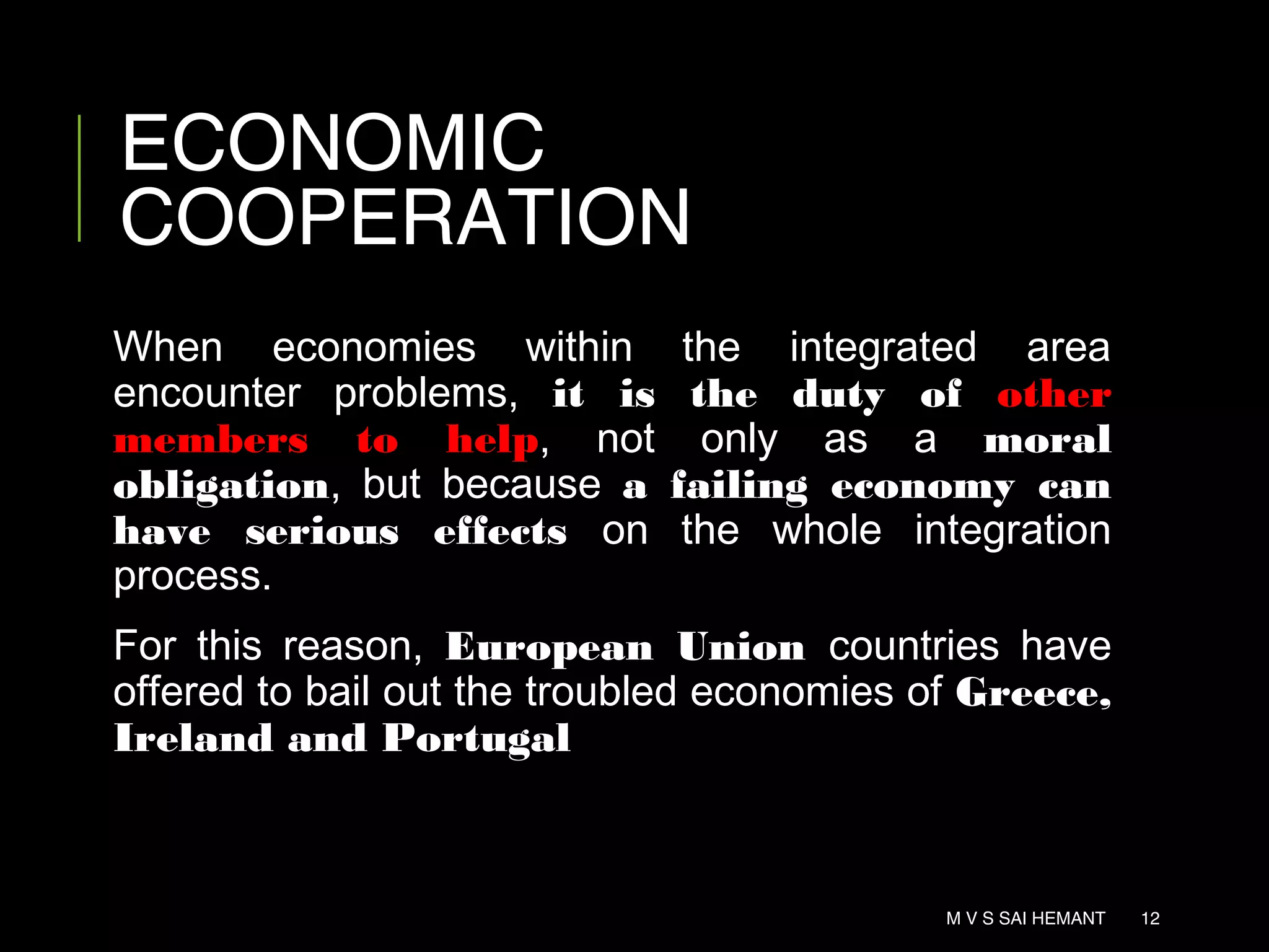 ECONOMIC
COOPERATION
When economies within the integrated area
encounter problems, it is the duty of other
members to help, not only as a moral
obligation, but because a failing economy can
have serious effects on the whole integration
process.
For this reason, European Union countries have
offered to bail out the troubled economies of Greece,
Ireland and Portugal
M V S SAI HEMANT 12
 