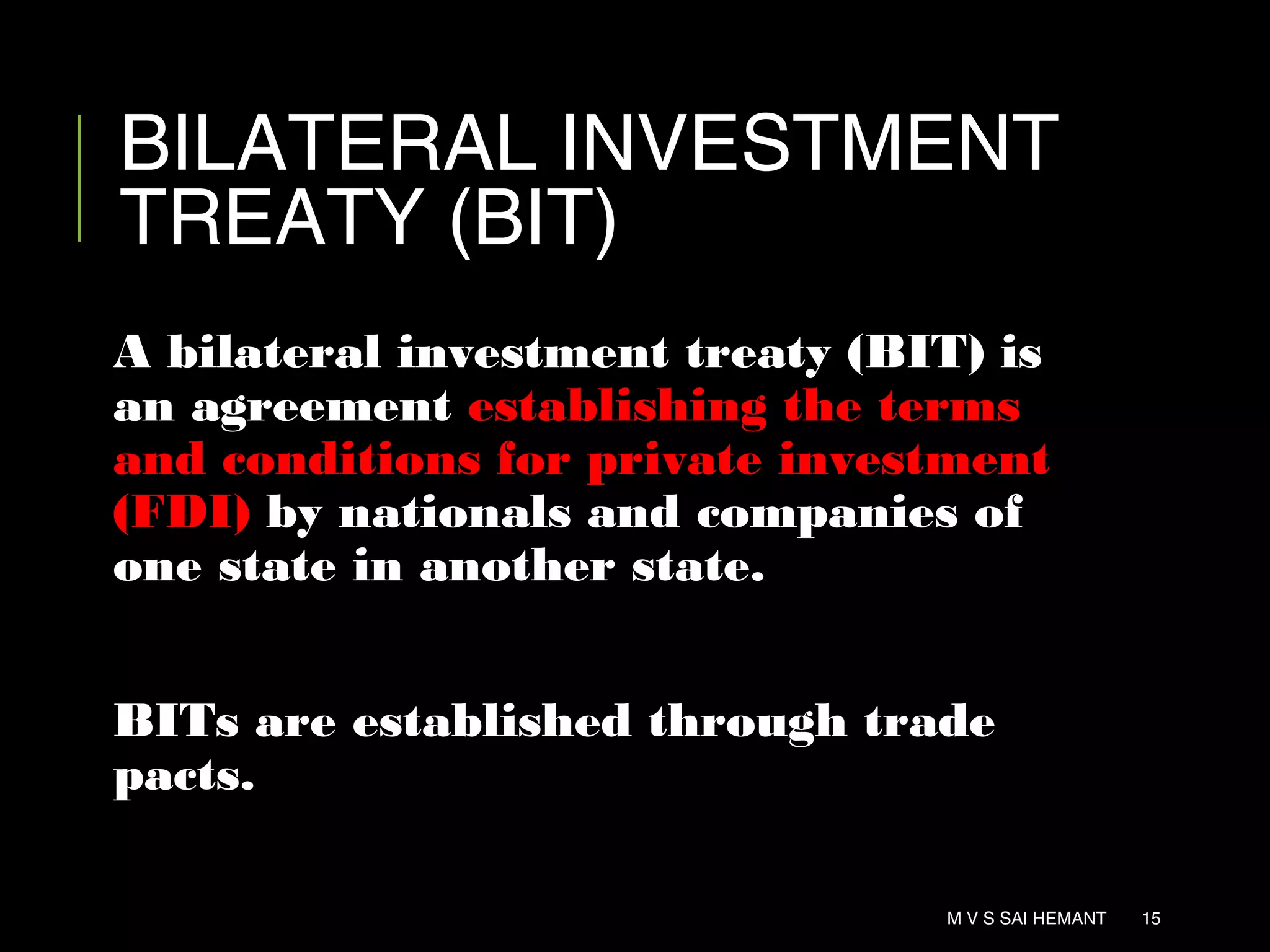 BILATERAL INVESTMENT
TREATY (BIT)
A bilateral investment treaty (BIT) is
an agreement establishing the terms
and conditions for private investment
(FDI) by nationals and companies of
one state in another state.
BITs are established through trade
pacts.
M V S SAI HEMANT 15
 