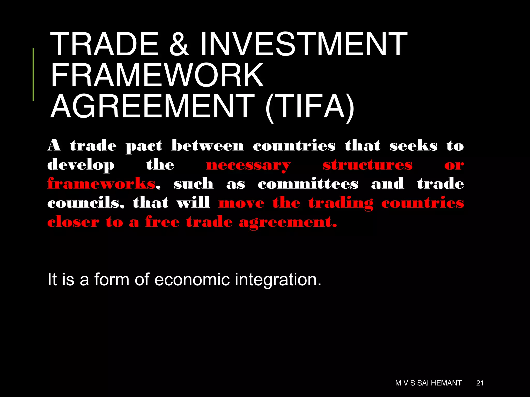 TRADE & INVESTMENT
FRAMEWORK
AGREEMENT (TIFA)
A trade pact between countries that seeks to
develop the necessary structures or
frameworks, such as committees and trade
councils, that will move the trading countries
closer to a free trade agreement.
It is a form of economic integration.
M V S SAI HEMANT 21
 