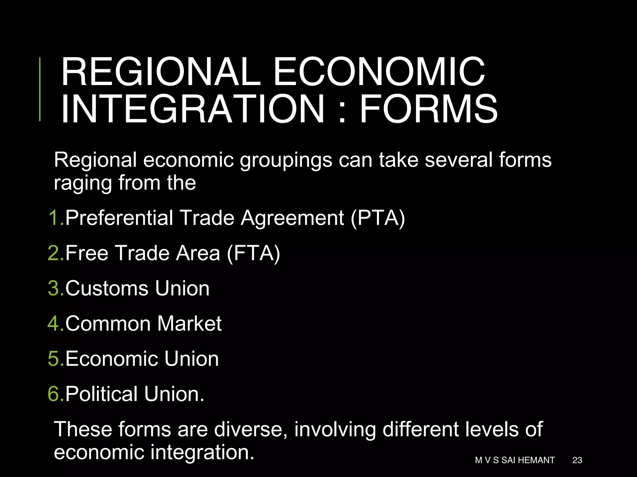 REGIONAL ECONOMIC
INTEGRATION : FORMS
Regional economic groupings can take several forms
raging from the
1.Preferential Trade Agreement (PTA)
2.Free Trade Area (FTA)
3.Customs Union
4.Common Market
5.Economic Union
6.Political Union.
These forms are diverse, involving different levels of
economic integration. M V S SAI HEMANT 23
 