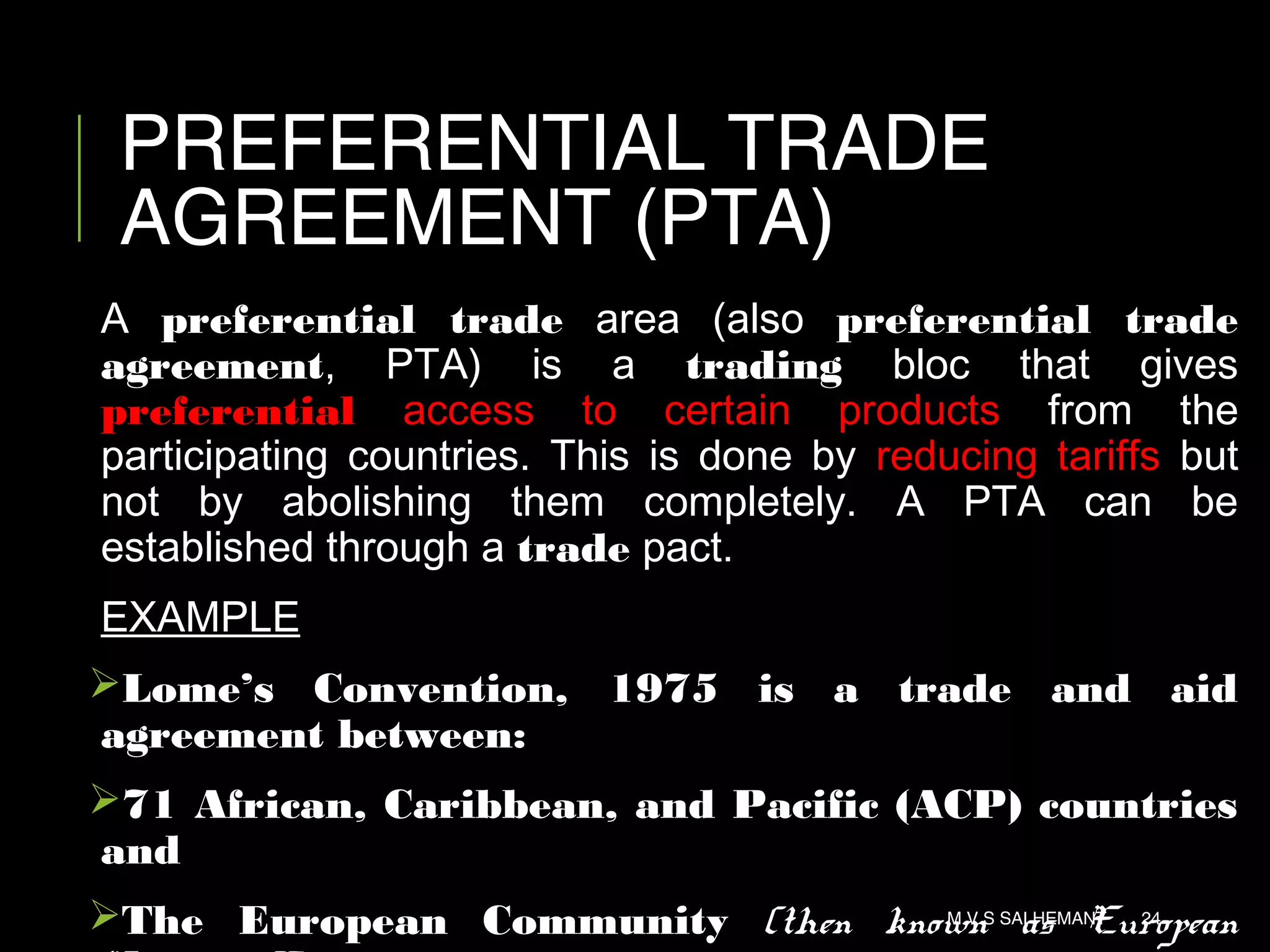 PREFERENTIAL TRADE
AGREEMENT (PTA)
A preferential trade area (also preferential trade
agreement, PTA) is a trading bloc that gives
preferential access to certain products from the
participating countries. This is done by reducing tariffs but
not by abolishing them completely. A PTA can be
established through a trade pact.
EXAMPLE
Lome’s Convention, 1975 is a trade and aid
agreement between:
71 African, Caribbean, and Pacific (ACP) countries
and
The European Community (then known as EuropeanM V S SAI HEMANT 24
 