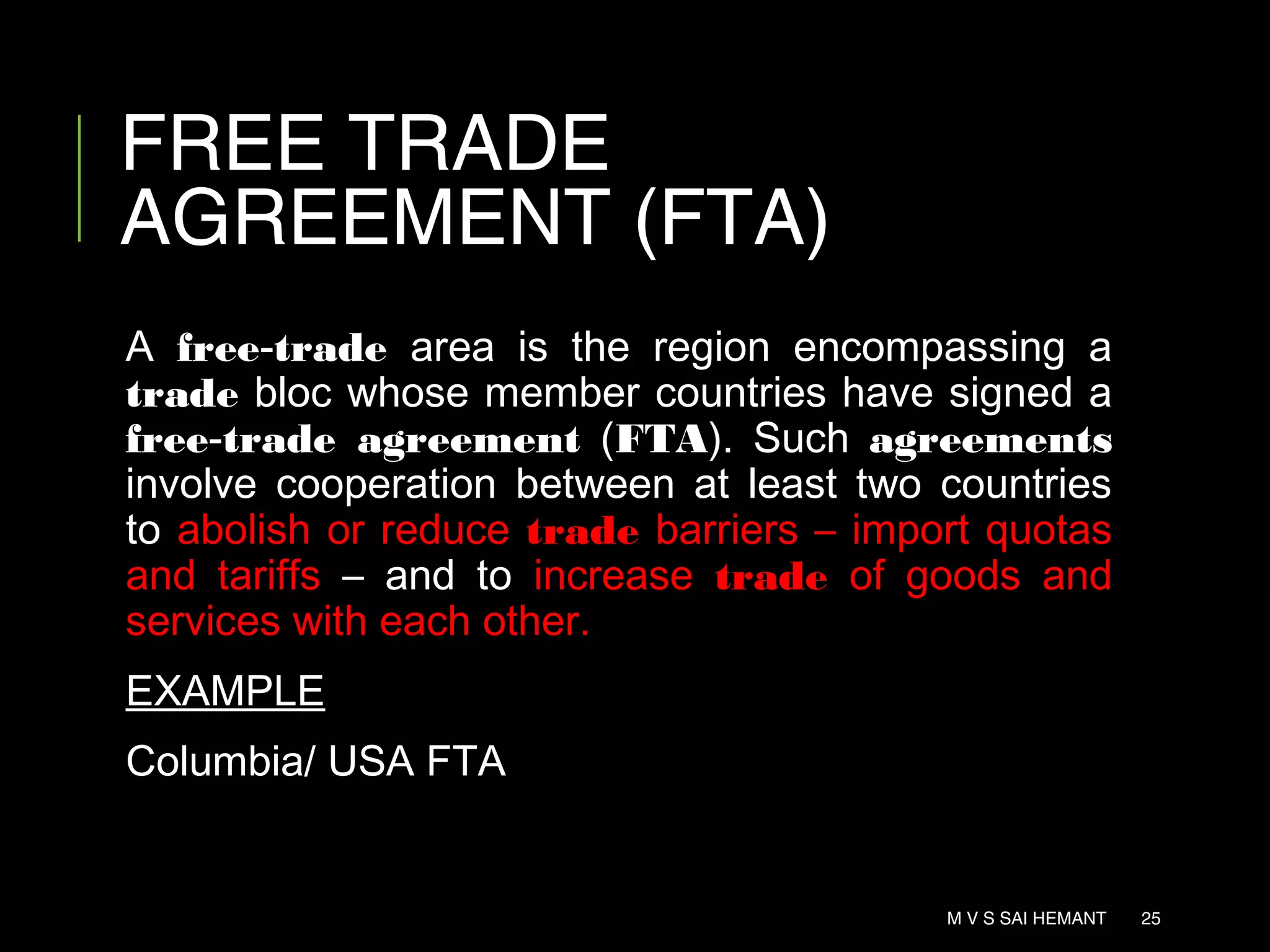 FREE TRADE
AGREEMENT (FTA)
A free-trade area is the region encompassing a
trade bloc whose member countries have signed a
free-trade agreement (FTA). Such agreements
involve cooperation between at least two countries
to abolish or reduce trade barriers – import quotas
and tariffs – and to increase trade of goods and
services with each other.
EXAMPLE
Columbia/ USA FTA
M V S SAI HEMANT 25
 