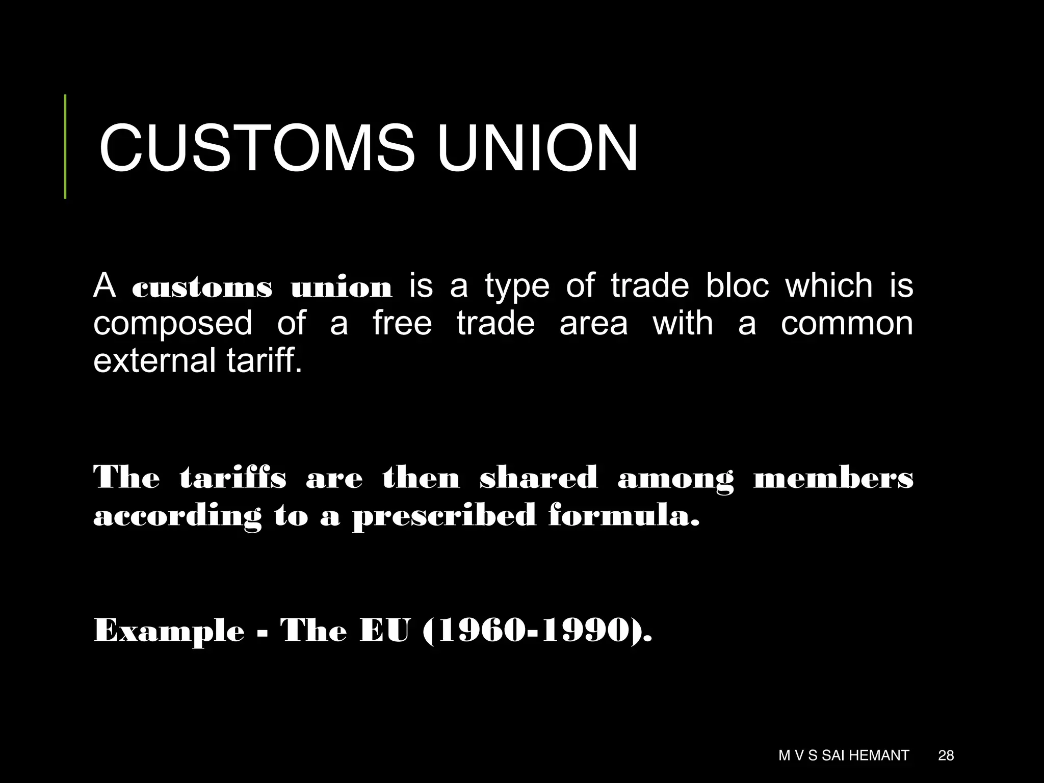 CUSTOMS UNION
A customs union is a type of trade bloc which is
composed of a free trade area with a common
external tariff.
The tariffs are then shared among members
according to a prescribed formula.
Example - The EU (1960-1990).
M V S SAI HEMANT 28
 