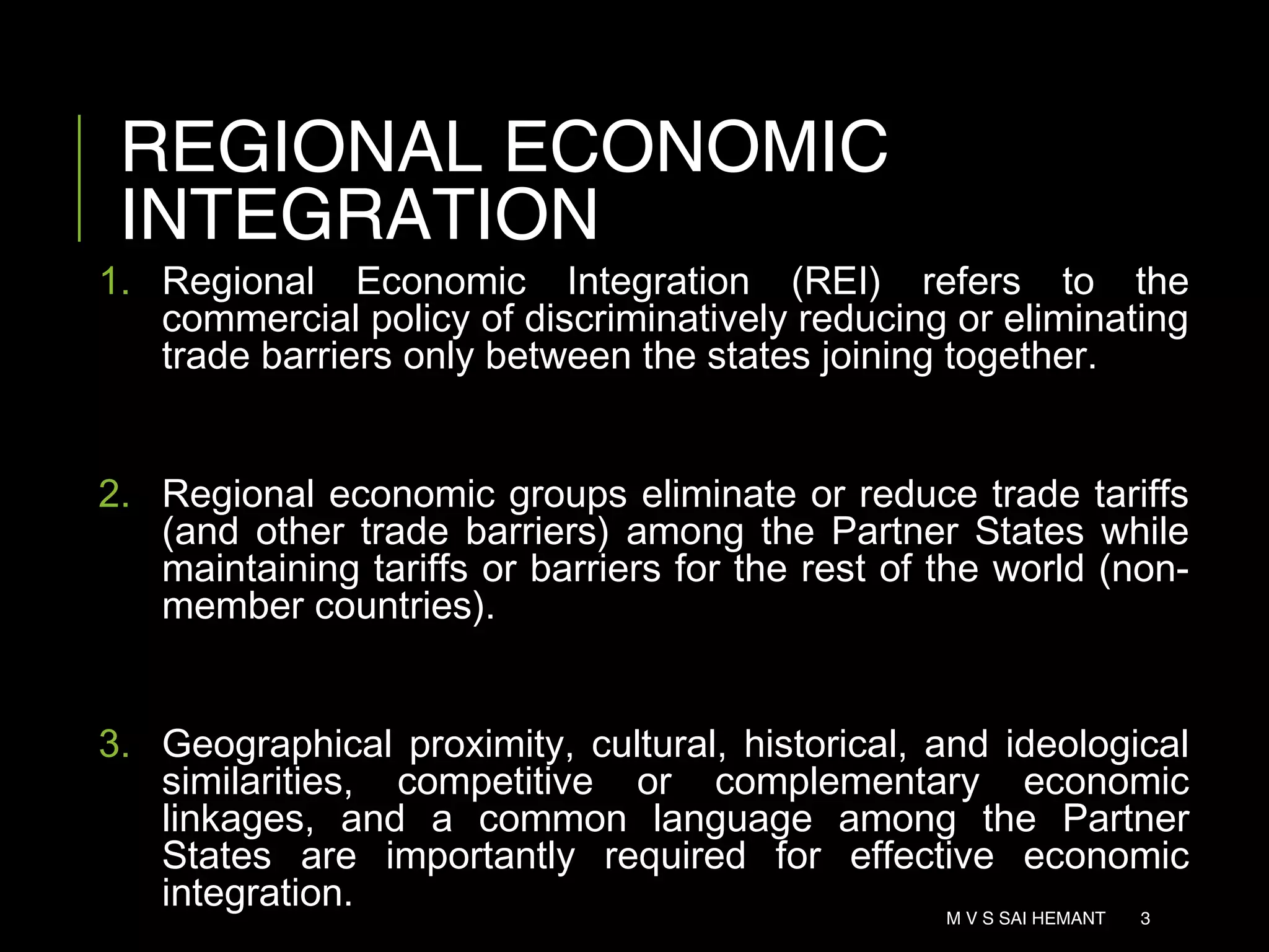 REGIONAL ECONOMIC
INTEGRATION
1. Regional Economic Integration (REI) refers to the
commercial policy of discriminatively reducing or eliminating
trade barriers only between the states joining together.
2. Regional economic groups eliminate or reduce trade tariffs
(and other trade barriers) among the Partner States while
maintaining tariffs or barriers for the rest of the world (non-
member countries).
3. Geographical proximity, cultural, historical, and ideological
similarities, competitive or complementary economic
linkages, and a common language among the Partner
States are importantly required for effective economic
integration. M V S SAI HEMANT 3
 