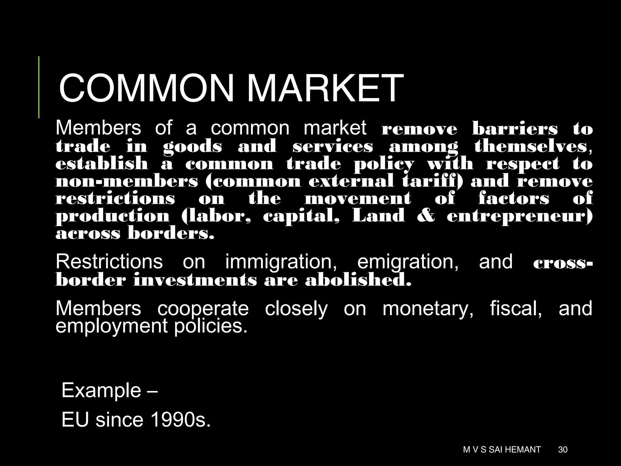 COMMON MARKET
Members of a common market remove barriers to
trade in goods and services among themselves,
establish a common trade policy with respect to
non-members (common external tariff) and remove
restrictions on the movement of factors of
production (labor, capital, Land & entrepreneur)
across borders.
Restrictions on immigration, emigration, and cross-
border investments are abolished.
Members cooperate closely on monetary, fiscal, and
employment policies.
Example –
EU since 1990s.
M V S SAI HEMANT 30
 
